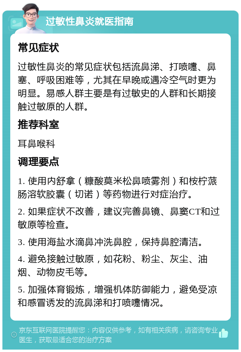 过敏性鼻炎就医指南 常见症状 过敏性鼻炎的常见症状包括流鼻涕、打喷嚏、鼻塞、呼吸困难等，尤其在早晚或遇冷空气时更为明显。易感人群主要是有过敏史的人群和长期接触过敏原的人群。 推荐科室 耳鼻喉科 调理要点 1. 使用内舒拿（糠酸莫米松鼻喷雾剂）和桉柠蒎肠溶软胶囊（切诺）等药物进行对症治疗。 2. 如果症状不改善，建议完善鼻镜、鼻窦CT和过敏原等检查。 3. 使用海盐水滴鼻冲洗鼻腔，保持鼻腔清洁。 4. 避免接触过敏原，如花粉、粉尘、灰尘、油烟、动物皮毛等。 5. 加强体育锻炼，增强机体防御能力，避免受凉和感冒诱发的流鼻涕和打喷嚏情况。