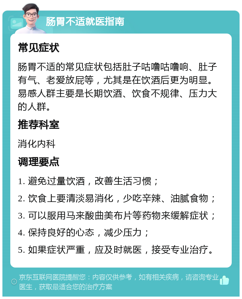 肠胃不适就医指南 常见症状 肠胃不适的常见症状包括肚子咕噜咕噜响、肚子有气、老爱放屁等，尤其是在饮酒后更为明显。易感人群主要是长期饮酒、饮食不规律、压力大的人群。 推荐科室 消化内科 调理要点 1. 避免过量饮酒，改善生活习惯； 2. 饮食上要清淡易消化，少吃辛辣、油腻食物； 3. 可以服用马来酸曲美布片等药物来缓解症状； 4. 保持良好的心态，减少压力； 5. 如果症状严重，应及时就医，接受专业治疗。