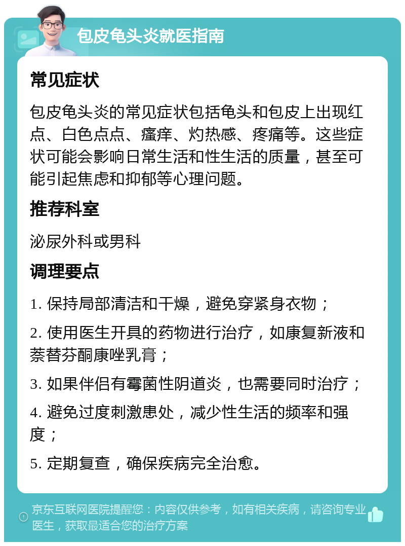 包皮龟头炎就医指南 常见症状 包皮龟头炎的常见症状包括龟头和包皮上出现红点、白色点点、瘙痒、灼热感、疼痛等。这些症状可能会影响日常生活和性生活的质量，甚至可能引起焦虑和抑郁等心理问题。 推荐科室 泌尿外科或男科 调理要点 1. 保持局部清洁和干燥，避免穿紧身衣物； 2. 使用医生开具的药物进行治疗，如康复新液和萘替芬酮康唑乳膏； 3. 如果伴侣有霉菌性阴道炎，也需要同时治疗； 4. 避免过度刺激患处，减少性生活的频率和强度； 5. 定期复查，确保疾病完全治愈。