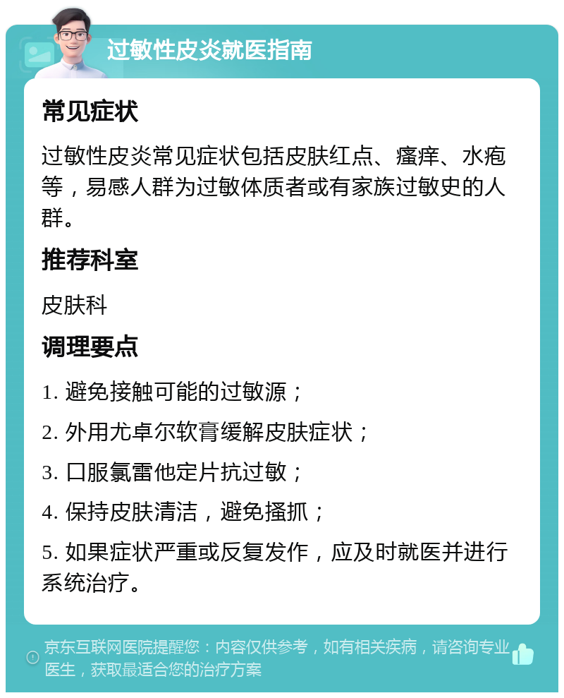 过敏性皮炎就医指南 常见症状 过敏性皮炎常见症状包括皮肤红点、瘙痒、水疱等，易感人群为过敏体质者或有家族过敏史的人群。 推荐科室 皮肤科 调理要点 1. 避免接触可能的过敏源； 2. 外用尤卓尔软膏缓解皮肤症状； 3. 口服氯雷他定片抗过敏； 4. 保持皮肤清洁，避免搔抓； 5. 如果症状严重或反复发作，应及时就医并进行系统治疗。