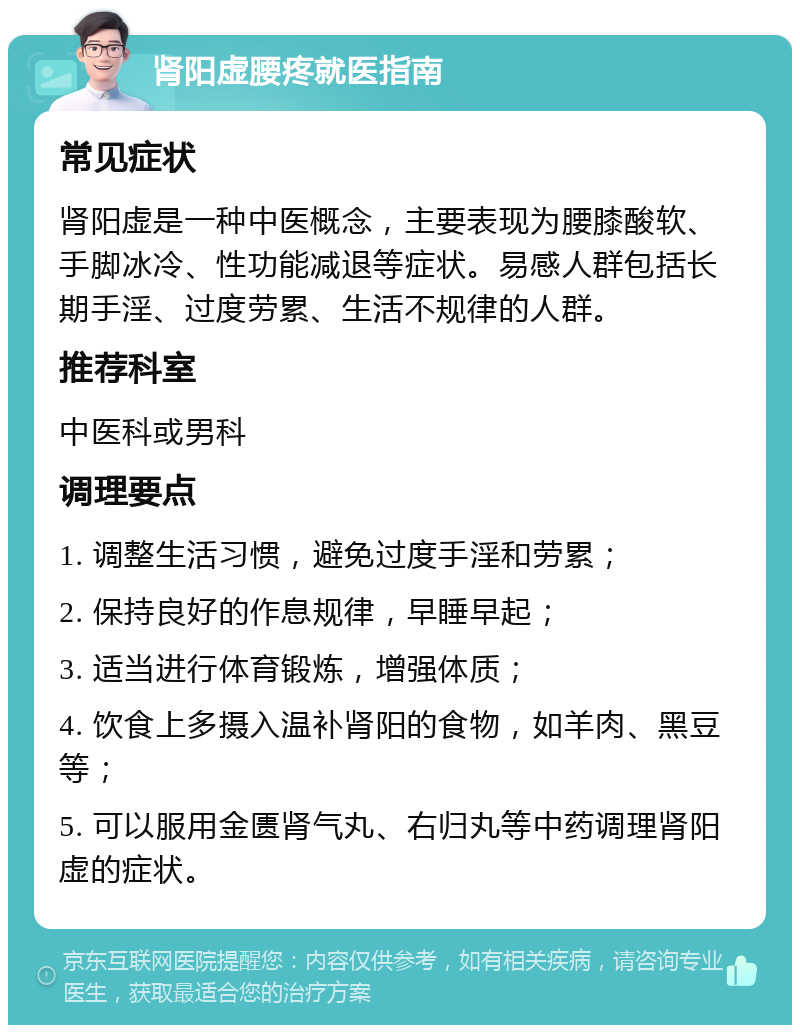 肾阳虚腰疼就医指南 常见症状 肾阳虚是一种中医概念，主要表现为腰膝酸软、手脚冰冷、性功能减退等症状。易感人群包括长期手淫、过度劳累、生活不规律的人群。 推荐科室 中医科或男科 调理要点 1. 调整生活习惯，避免过度手淫和劳累； 2. 保持良好的作息规律，早睡早起； 3. 适当进行体育锻炼，增强体质； 4. 饮食上多摄入温补肾阳的食物，如羊肉、黑豆等； 5. 可以服用金匮肾气丸、右归丸等中药调理肾阳虚的症状。