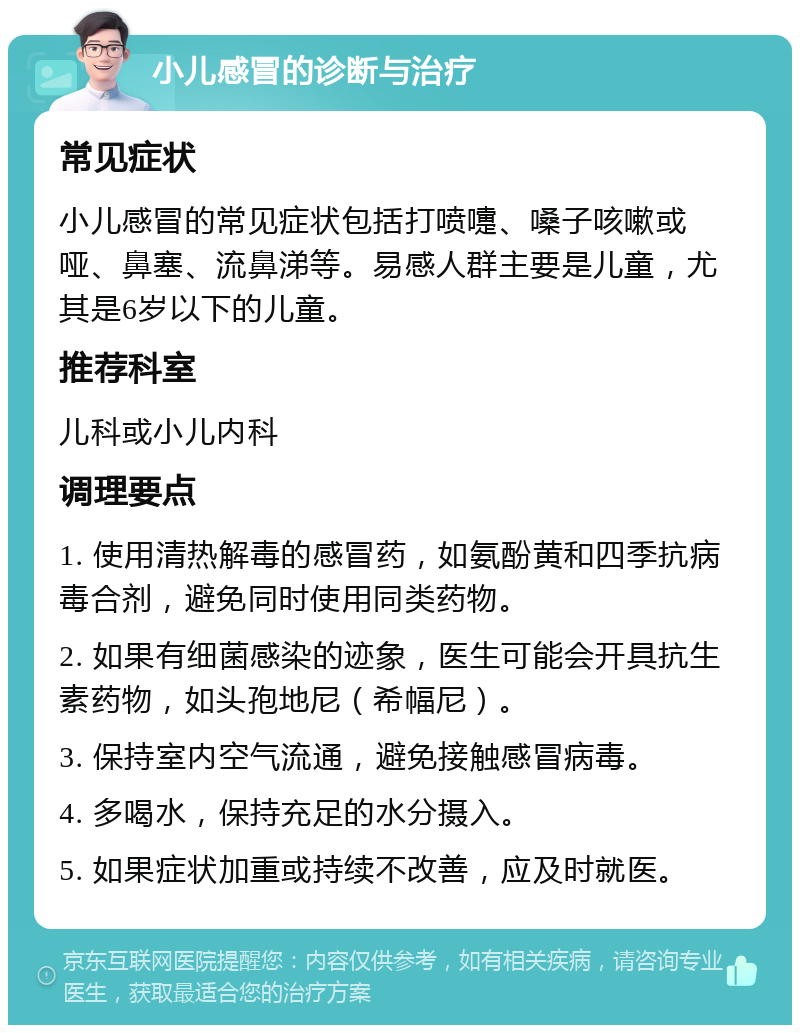 小儿感冒的诊断与治疗 常见症状 小儿感冒的常见症状包括打喷嚏、嗓子咳嗽或哑、鼻塞、流鼻涕等。易感人群主要是儿童，尤其是6岁以下的儿童。 推荐科室 儿科或小儿内科 调理要点 1. 使用清热解毒的感冒药，如氨酚黄和四季抗病毒合剂，避免同时使用同类药物。 2. 如果有细菌感染的迹象，医生可能会开具抗生素药物，如头孢地尼（希幅尼）。 3. 保持室内空气流通，避免接触感冒病毒。 4. 多喝水，保持充足的水分摄入。 5. 如果症状加重或持续不改善，应及时就医。