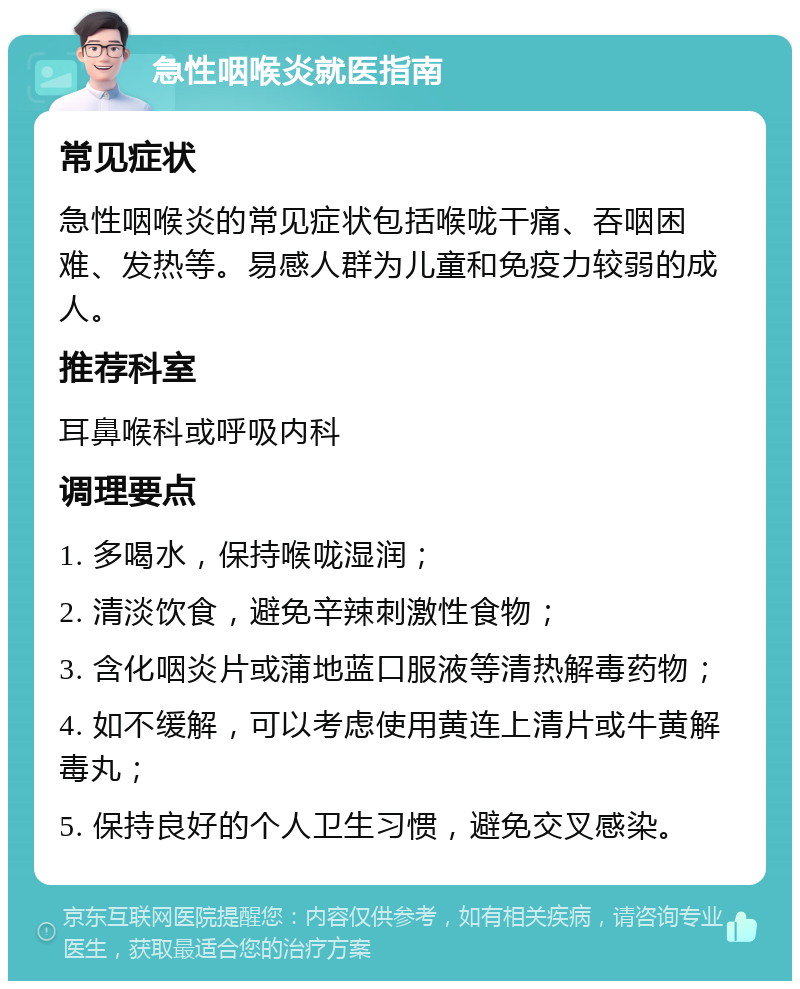 急性咽喉炎就医指南 常见症状 急性咽喉炎的常见症状包括喉咙干痛、吞咽困难、发热等。易感人群为儿童和免疫力较弱的成人。 推荐科室 耳鼻喉科或呼吸内科 调理要点 1. 多喝水，保持喉咙湿润； 2. 清淡饮食，避免辛辣刺激性食物； 3. 含化咽炎片或蒲地蓝口服液等清热解毒药物； 4. 如不缓解，可以考虑使用黄连上清片或牛黄解毒丸； 5. 保持良好的个人卫生习惯，避免交叉感染。