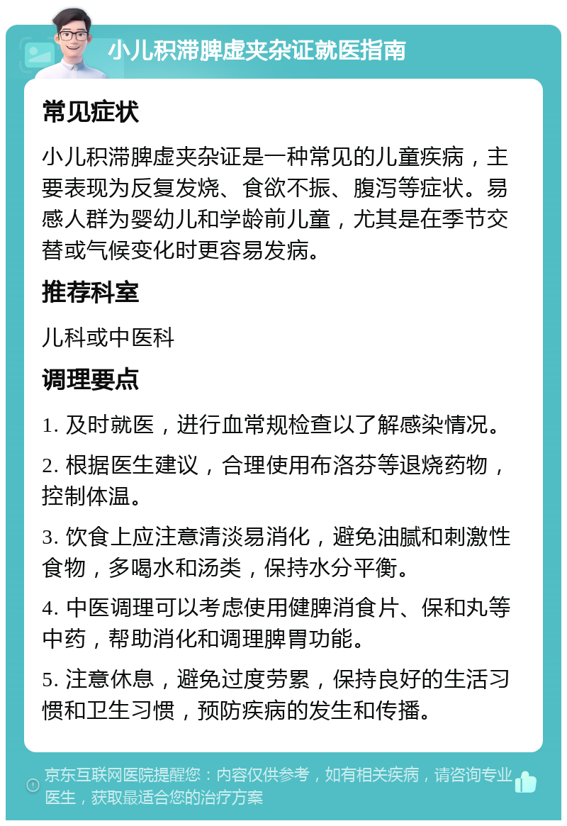 小儿积滞脾虚夹杂证就医指南 常见症状 小儿积滞脾虚夹杂证是一种常见的儿童疾病，主要表现为反复发烧、食欲不振、腹泻等症状。易感人群为婴幼儿和学龄前儿童，尤其是在季节交替或气候变化时更容易发病。 推荐科室 儿科或中医科 调理要点 1. 及时就医，进行血常规检查以了解感染情况。 2. 根据医生建议，合理使用布洛芬等退烧药物，控制体温。 3. 饮食上应注意清淡易消化，避免油腻和刺激性食物，多喝水和汤类，保持水分平衡。 4. 中医调理可以考虑使用健脾消食片、保和丸等中药，帮助消化和调理脾胃功能。 5. 注意休息，避免过度劳累，保持良好的生活习惯和卫生习惯，预防疾病的发生和传播。