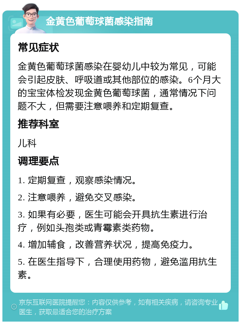 金黄色葡萄球菌感染指南 常见症状 金黄色葡萄球菌感染在婴幼儿中较为常见，可能会引起皮肤、呼吸道或其他部位的感染。6个月大的宝宝体检发现金黄色葡萄球菌，通常情况下问题不大，但需要注意喂养和定期复查。 推荐科室 儿科 调理要点 1. 定期复查，观察感染情况。 2. 注意喂养，避免交叉感染。 3. 如果有必要，医生可能会开具抗生素进行治疗，例如头孢类或青霉素类药物。 4. 增加辅食，改善营养状况，提高免疫力。 5. 在医生指导下，合理使用药物，避免滥用抗生素。