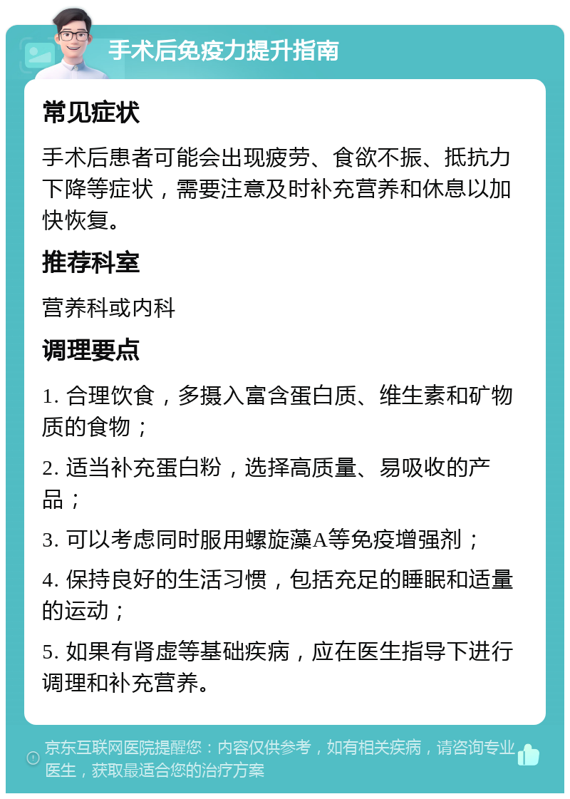 手术后免疫力提升指南 常见症状 手术后患者可能会出现疲劳、食欲不振、抵抗力下降等症状，需要注意及时补充营养和休息以加快恢复。 推荐科室 营养科或内科 调理要点 1. 合理饮食，多摄入富含蛋白质、维生素和矿物质的食物； 2. 适当补充蛋白粉，选择高质量、易吸收的产品； 3. 可以考虑同时服用螺旋藻A等免疫增强剂； 4. 保持良好的生活习惯，包括充足的睡眠和适量的运动； 5. 如果有肾虚等基础疾病，应在医生指导下进行调理和补充营养。