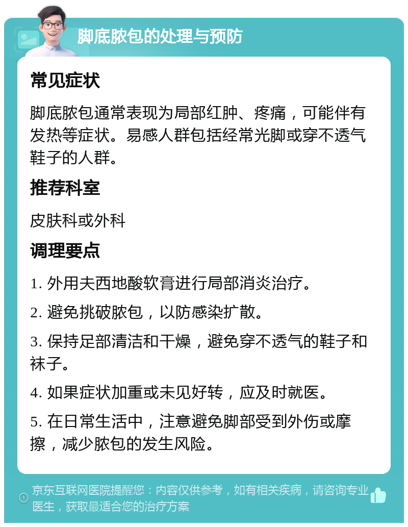 脚底脓包的处理与预防 常见症状 脚底脓包通常表现为局部红肿、疼痛，可能伴有发热等症状。易感人群包括经常光脚或穿不透气鞋子的人群。 推荐科室 皮肤科或外科 调理要点 1. 外用夫西地酸软膏进行局部消炎治疗。 2. 避免挑破脓包，以防感染扩散。 3. 保持足部清洁和干燥，避免穿不透气的鞋子和袜子。 4. 如果症状加重或未见好转，应及时就医。 5. 在日常生活中，注意避免脚部受到外伤或摩擦，减少脓包的发生风险。