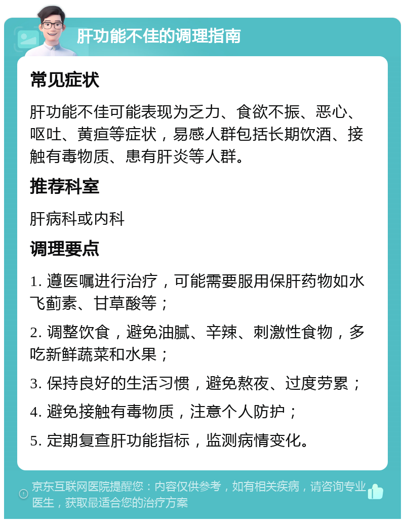 肝功能不佳的调理指南 常见症状 肝功能不佳可能表现为乏力、食欲不振、恶心、呕吐、黄疸等症状，易感人群包括长期饮酒、接触有毒物质、患有肝炎等人群。 推荐科室 肝病科或内科 调理要点 1. 遵医嘱进行治疗，可能需要服用保肝药物如水飞蓟素、甘草酸等； 2. 调整饮食，避免油腻、辛辣、刺激性食物，多吃新鲜蔬菜和水果； 3. 保持良好的生活习惯，避免熬夜、过度劳累； 4. 避免接触有毒物质，注意个人防护； 5. 定期复查肝功能指标，监测病情变化。