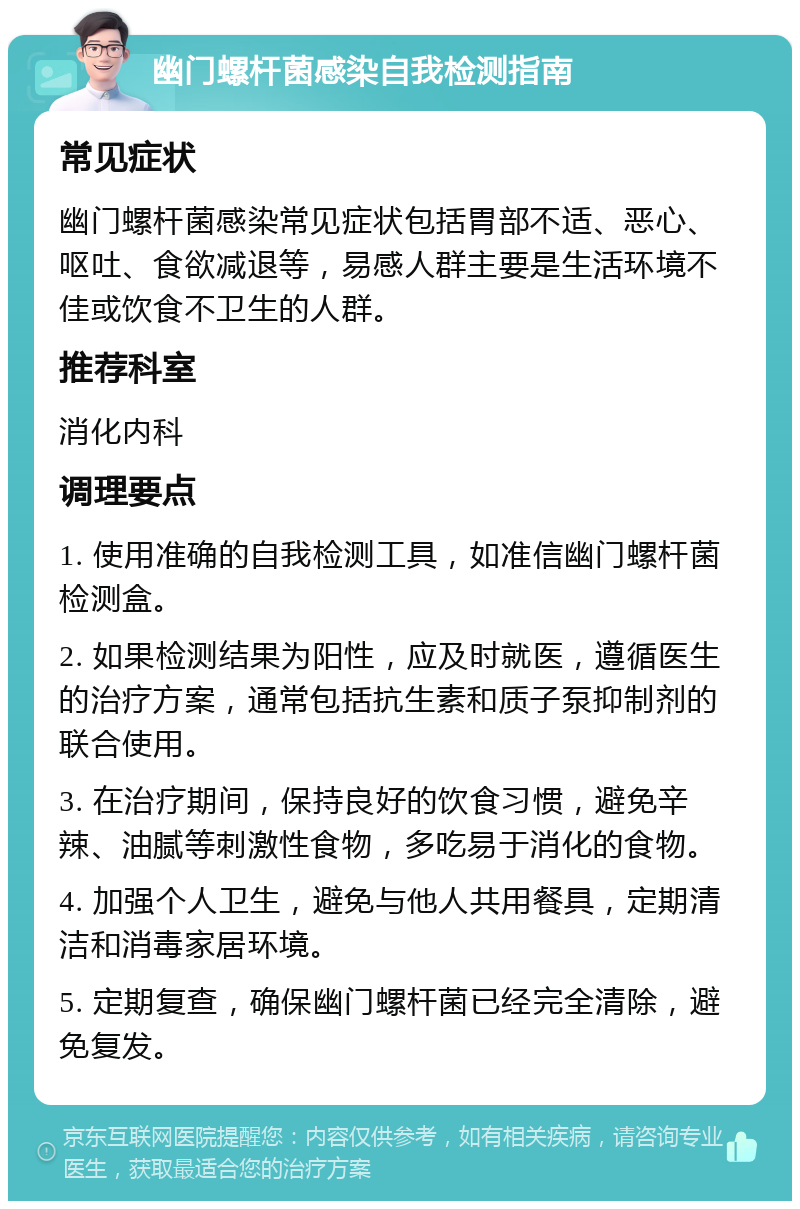 幽门螺杆菌感染自我检测指南 常见症状 幽门螺杆菌感染常见症状包括胃部不适、恶心、呕吐、食欲减退等，易感人群主要是生活环境不佳或饮食不卫生的人群。 推荐科室 消化内科 调理要点 1. 使用准确的自我检测工具，如准信幽门螺杆菌检测盒。 2. 如果检测结果为阳性，应及时就医，遵循医生的治疗方案，通常包括抗生素和质子泵抑制剂的联合使用。 3. 在治疗期间，保持良好的饮食习惯，避免辛辣、油腻等刺激性食物，多吃易于消化的食物。 4. 加强个人卫生，避免与他人共用餐具，定期清洁和消毒家居环境。 5. 定期复查，确保幽门螺杆菌已经完全清除，避免复发。