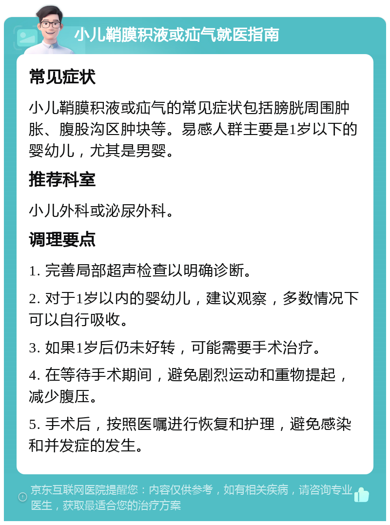 小儿鞘膜积液或疝气就医指南 常见症状 小儿鞘膜积液或疝气的常见症状包括膀胱周围肿胀、腹股沟区肿块等。易感人群主要是1岁以下的婴幼儿，尤其是男婴。 推荐科室 小儿外科或泌尿外科。 调理要点 1. 完善局部超声检查以明确诊断。 2. 对于1岁以内的婴幼儿，建议观察，多数情况下可以自行吸收。 3. 如果1岁后仍未好转，可能需要手术治疗。 4. 在等待手术期间，避免剧烈运动和重物提起，减少腹压。 5. 手术后，按照医嘱进行恢复和护理，避免感染和并发症的发生。