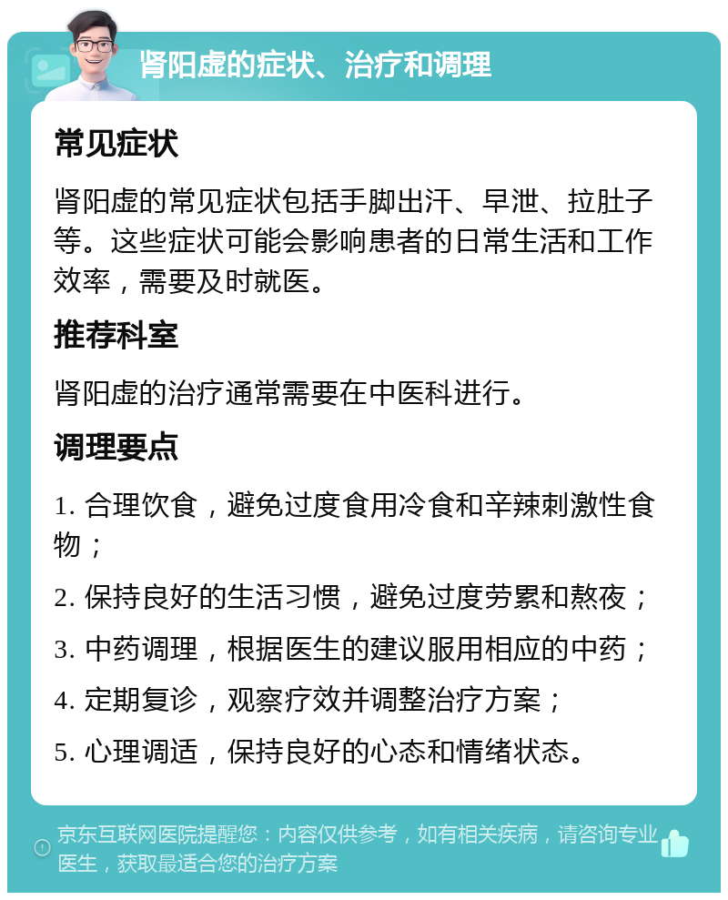 肾阳虚的症状、治疗和调理 常见症状 肾阳虚的常见症状包括手脚出汗、早泄、拉肚子等。这些症状可能会影响患者的日常生活和工作效率，需要及时就医。 推荐科室 肾阳虚的治疗通常需要在中医科进行。 调理要点 1. 合理饮食，避免过度食用冷食和辛辣刺激性食物； 2. 保持良好的生活习惯，避免过度劳累和熬夜； 3. 中药调理，根据医生的建议服用相应的中药； 4. 定期复诊，观察疗效并调整治疗方案； 5. 心理调适，保持良好的心态和情绪状态。