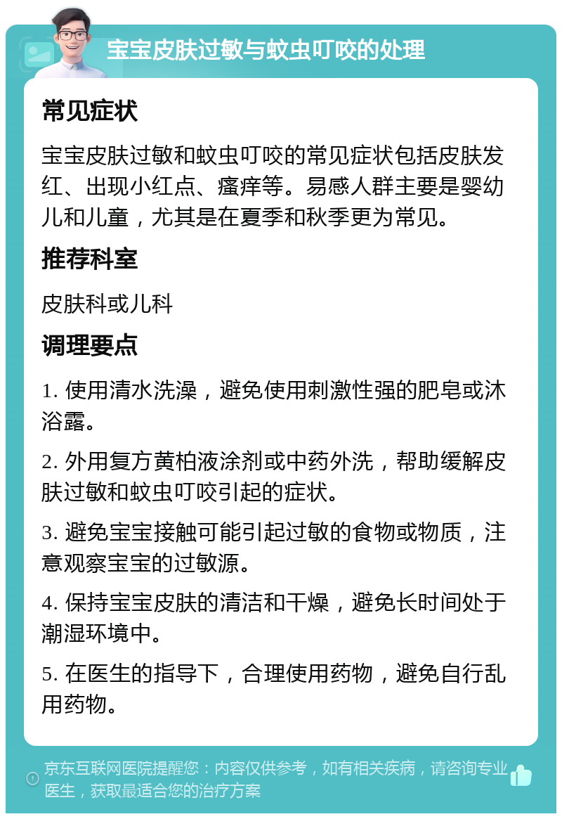 宝宝皮肤过敏与蚊虫叮咬的处理 常见症状 宝宝皮肤过敏和蚊虫叮咬的常见症状包括皮肤发红、出现小红点、瘙痒等。易感人群主要是婴幼儿和儿童，尤其是在夏季和秋季更为常见。 推荐科室 皮肤科或儿科 调理要点 1. 使用清水洗澡，避免使用刺激性强的肥皂或沐浴露。 2. 外用复方黄柏液涂剂或中药外洗，帮助缓解皮肤过敏和蚊虫叮咬引起的症状。 3. 避免宝宝接触可能引起过敏的食物或物质，注意观察宝宝的过敏源。 4. 保持宝宝皮肤的清洁和干燥，避免长时间处于潮湿环境中。 5. 在医生的指导下，合理使用药物，避免自行乱用药物。