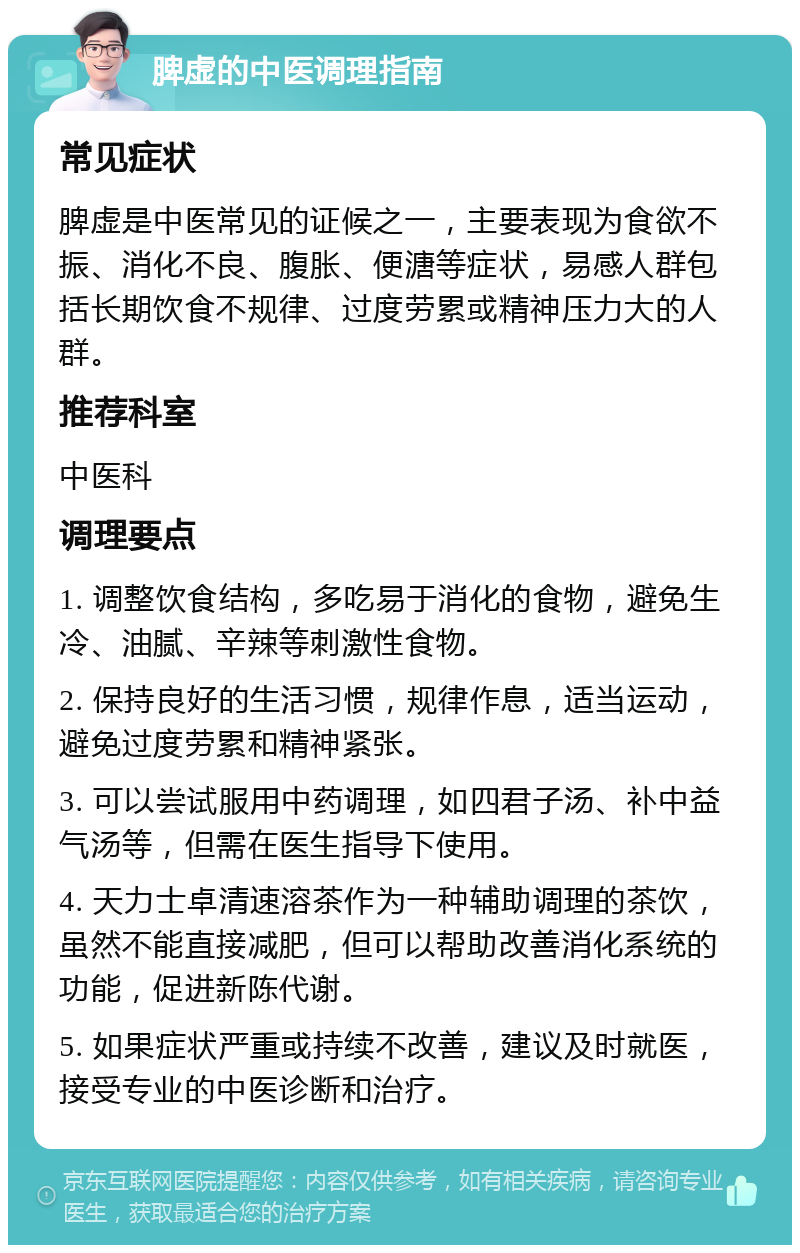 脾虚的中医调理指南 常见症状 脾虚是中医常见的证候之一，主要表现为食欲不振、消化不良、腹胀、便溏等症状，易感人群包括长期饮食不规律、过度劳累或精神压力大的人群。 推荐科室 中医科 调理要点 1. 调整饮食结构，多吃易于消化的食物，避免生冷、油腻、辛辣等刺激性食物。 2. 保持良好的生活习惯，规律作息，适当运动，避免过度劳累和精神紧张。 3. 可以尝试服用中药调理，如四君子汤、补中益气汤等，但需在医生指导下使用。 4. 天力士卓清速溶茶作为一种辅助调理的茶饮，虽然不能直接减肥，但可以帮助改善消化系统的功能，促进新陈代谢。 5. 如果症状严重或持续不改善，建议及时就医，接受专业的中医诊断和治疗。