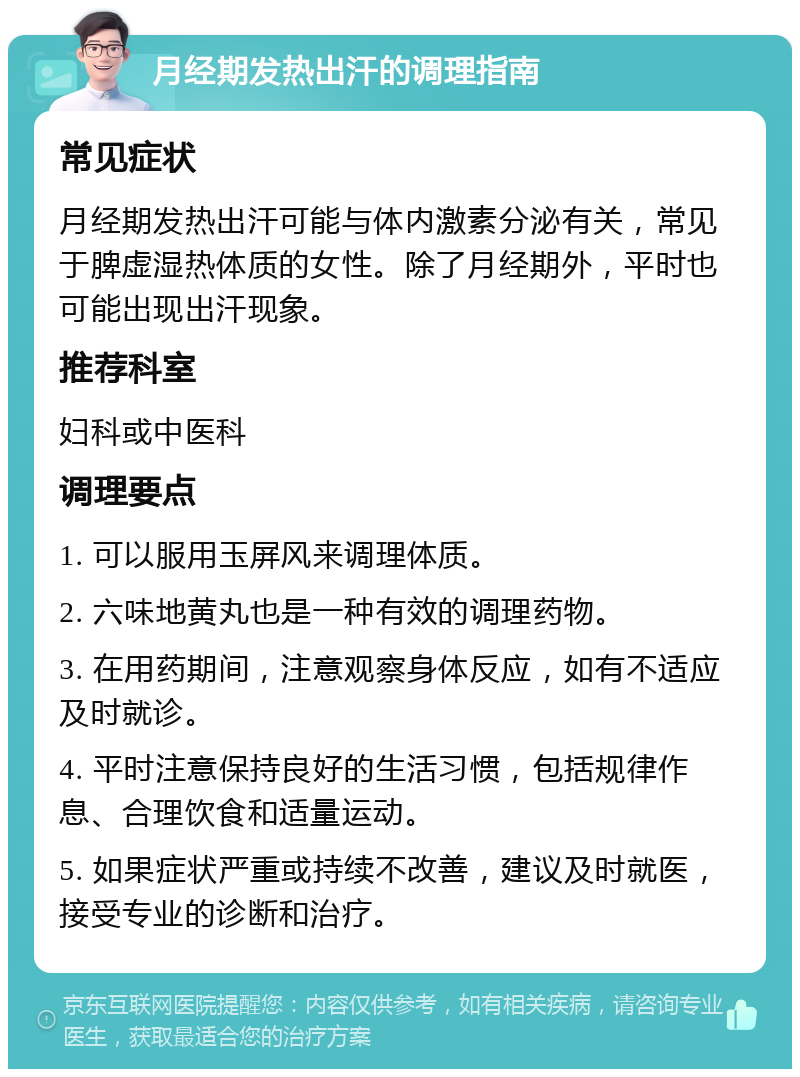 月经期发热出汗的调理指南 常见症状 月经期发热出汗可能与体内激素分泌有关，常见于脾虚湿热体质的女性。除了月经期外，平时也可能出现出汗现象。 推荐科室 妇科或中医科 调理要点 1. 可以服用玉屏风来调理体质。 2. 六味地黄丸也是一种有效的调理药物。 3. 在用药期间，注意观察身体反应，如有不适应及时就诊。 4. 平时注意保持良好的生活习惯，包括规律作息、合理饮食和适量运动。 5. 如果症状严重或持续不改善，建议及时就医，接受专业的诊断和治疗。