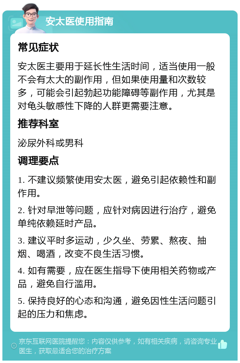 安太医使用指南 常见症状 安太医主要用于延长性生活时间，适当使用一般不会有太大的副作用，但如果使用量和次数较多，可能会引起勃起功能障碍等副作用，尤其是对龟头敏感性下降的人群更需要注意。 推荐科室 泌尿外科或男科 调理要点 1. 不建议频繁使用安太医，避免引起依赖性和副作用。 2. 针对早泄等问题，应针对病因进行治疗，避免单纯依赖延时产品。 3. 建议平时多运动，少久坐、劳累、熬夜、抽烟、喝酒，改变不良生活习惯。 4. 如有需要，应在医生指导下使用相关药物或产品，避免自行滥用。 5. 保持良好的心态和沟通，避免因性生活问题引起的压力和焦虑。