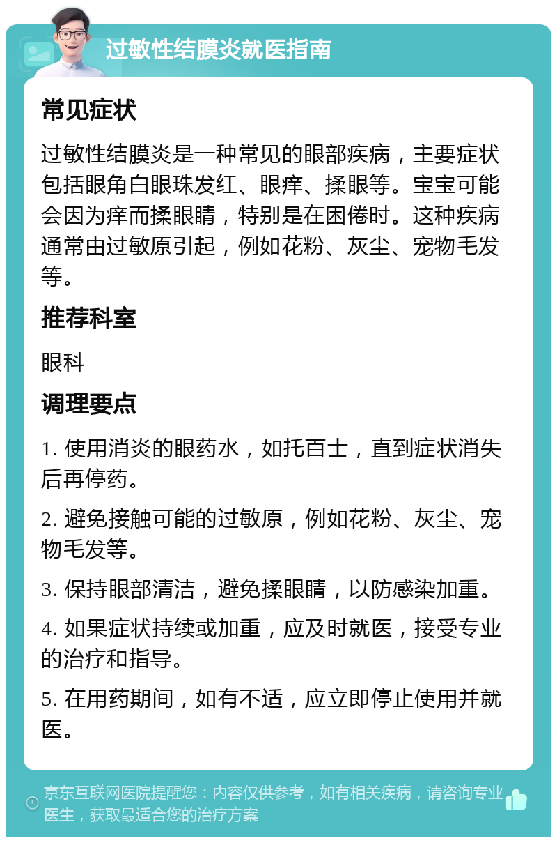 过敏性结膜炎就医指南 常见症状 过敏性结膜炎是一种常见的眼部疾病，主要症状包括眼角白眼珠发红、眼痒、揉眼等。宝宝可能会因为痒而揉眼睛，特别是在困倦时。这种疾病通常由过敏原引起，例如花粉、灰尘、宠物毛发等。 推荐科室 眼科 调理要点 1. 使用消炎的眼药水，如托百士，直到症状消失后再停药。 2. 避免接触可能的过敏原，例如花粉、灰尘、宠物毛发等。 3. 保持眼部清洁，避免揉眼睛，以防感染加重。 4. 如果症状持续或加重，应及时就医，接受专业的治疗和指导。 5. 在用药期间，如有不适，应立即停止使用并就医。