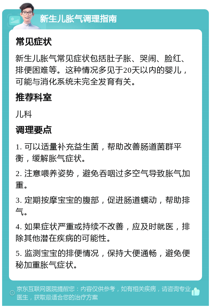 新生儿胀气调理指南 常见症状 新生儿胀气常见症状包括肚子胀、哭闹、脸红、排便困难等。这种情况多见于20天以内的婴儿，可能与消化系统未完全发育有关。 推荐科室 儿科 调理要点 1. 可以适量补充益生菌，帮助改善肠道菌群平衡，缓解胀气症状。 2. 注意喂养姿势，避免吞咽过多空气导致胀气加重。 3. 定期按摩宝宝的腹部，促进肠道蠕动，帮助排气。 4. 如果症状严重或持续不改善，应及时就医，排除其他潜在疾病的可能性。 5. 监测宝宝的排便情况，保持大便通畅，避免便秘加重胀气症状。