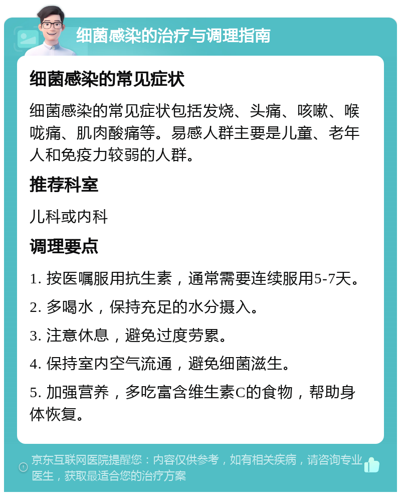 细菌感染的治疗与调理指南 细菌感染的常见症状 细菌感染的常见症状包括发烧、头痛、咳嗽、喉咙痛、肌肉酸痛等。易感人群主要是儿童、老年人和免疫力较弱的人群。 推荐科室 儿科或内科 调理要点 1. 按医嘱服用抗生素，通常需要连续服用5-7天。 2. 多喝水，保持充足的水分摄入。 3. 注意休息，避免过度劳累。 4. 保持室内空气流通，避免细菌滋生。 5. 加强营养，多吃富含维生素C的食物，帮助身体恢复。