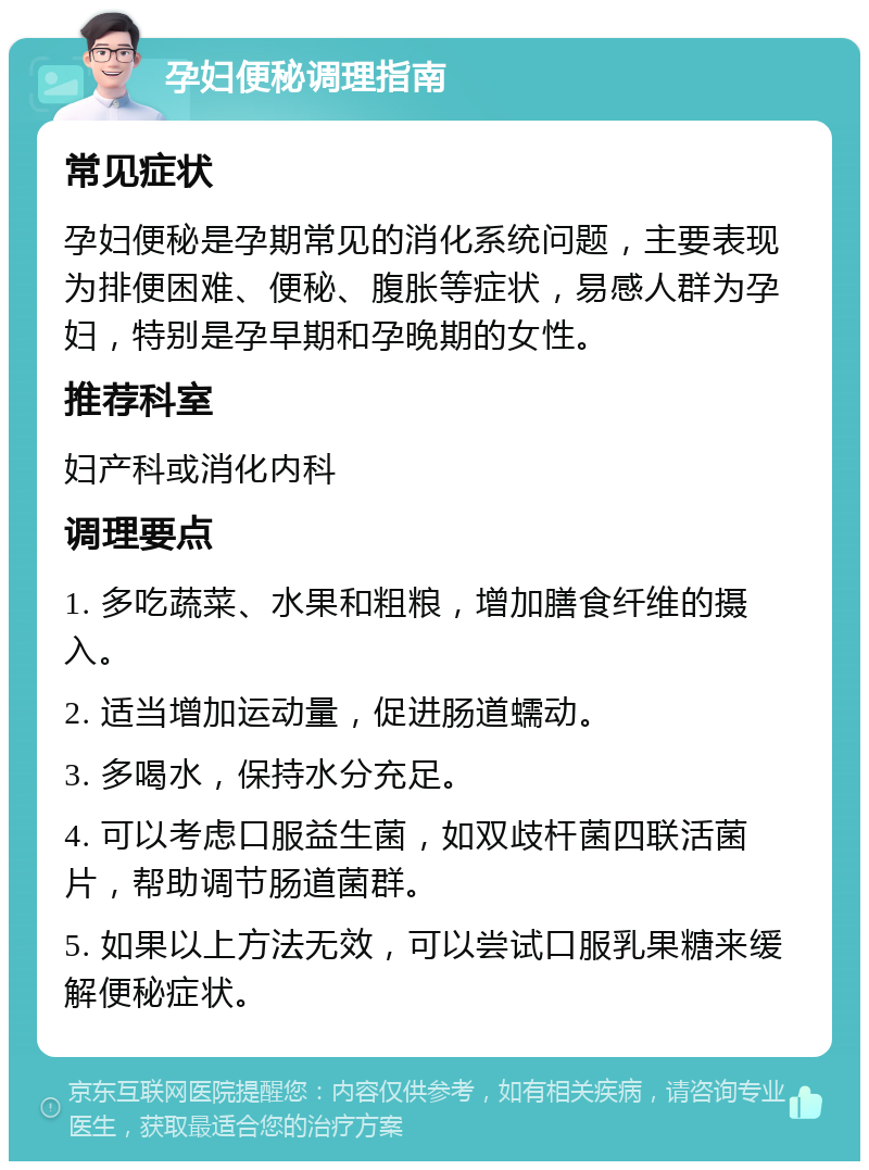 孕妇便秘调理指南 常见症状 孕妇便秘是孕期常见的消化系统问题，主要表现为排便困难、便秘、腹胀等症状，易感人群为孕妇，特别是孕早期和孕晚期的女性。 推荐科室 妇产科或消化内科 调理要点 1. 多吃蔬菜、水果和粗粮，增加膳食纤维的摄入。 2. 适当增加运动量，促进肠道蠕动。 3. 多喝水，保持水分充足。 4. 可以考虑口服益生菌，如双歧杆菌四联活菌片，帮助调节肠道菌群。 5. 如果以上方法无效，可以尝试口服乳果糖来缓解便秘症状。