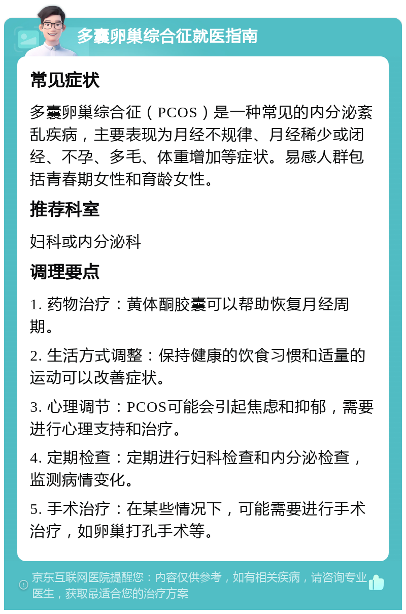 多囊卵巢综合征就医指南 常见症状 多囊卵巢综合征（PCOS）是一种常见的内分泌紊乱疾病，主要表现为月经不规律、月经稀少或闭经、不孕、多毛、体重增加等症状。易感人群包括青春期女性和育龄女性。 推荐科室 妇科或内分泌科 调理要点 1. 药物治疗：黄体酮胶囊可以帮助恢复月经周期。 2. 生活方式调整：保持健康的饮食习惯和适量的运动可以改善症状。 3. 心理调节：PCOS可能会引起焦虑和抑郁，需要进行心理支持和治疗。 4. 定期检查：定期进行妇科检查和内分泌检查，监测病情变化。 5. 手术治疗：在某些情况下，可能需要进行手术治疗，如卵巢打孔手术等。