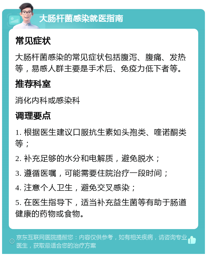 大肠杆菌感染就医指南 常见症状 大肠杆菌感染的常见症状包括腹泻、腹痛、发热等，易感人群主要是手术后、免疫力低下者等。 推荐科室 消化内科或感染科 调理要点 1. 根据医生建议口服抗生素如头孢类、喹诺酮类等； 2. 补充足够的水分和电解质，避免脱水； 3. 遵循医嘱，可能需要住院治疗一段时间； 4. 注意个人卫生，避免交叉感染； 5. 在医生指导下，适当补充益生菌等有助于肠道健康的药物或食物。