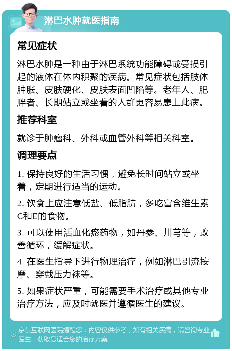 淋巴水肿就医指南 常见症状 淋巴水肿是一种由于淋巴系统功能障碍或受损引起的液体在体内积聚的疾病。常见症状包括肢体肿胀、皮肤硬化、皮肤表面凹陷等。老年人、肥胖者、长期站立或坐着的人群更容易患上此病。 推荐科室 就诊于肿瘤科、外科或血管外科等相关科室。 调理要点 1. 保持良好的生活习惯，避免长时间站立或坐着，定期进行适当的运动。 2. 饮食上应注意低盐、低脂肪，多吃富含维生素C和E的食物。 3. 可以使用活血化瘀药物，如丹参、川芎等，改善循环，缓解症状。 4. 在医生指导下进行物理治疗，例如淋巴引流按摩、穿戴压力袜等。 5. 如果症状严重，可能需要手术治疗或其他专业治疗方法，应及时就医并遵循医生的建议。