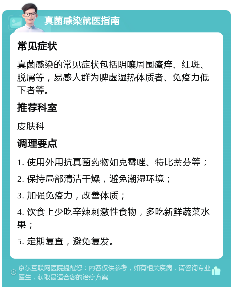 真菌感染就医指南 常见症状 真菌感染的常见症状包括阴嚷周围瘙痒、红斑、脱屑等，易感人群为脾虚湿热体质者、免疫力低下者等。 推荐科室 皮肤科 调理要点 1. 使用外用抗真菌药物如克霉唑、特比萘芬等； 2. 保持局部清洁干燥，避免潮湿环境； 3. 加强免疫力，改善体质； 4. 饮食上少吃辛辣刺激性食物，多吃新鲜蔬菜水果； 5. 定期复查，避免复发。