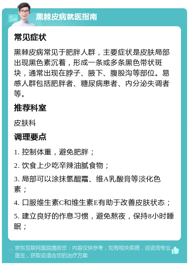 黑棘皮病就医指南 常见症状 黑棘皮病常见于肥胖人群，主要症状是皮肤局部出现黑色素沉着，形成一条或多条黑色带状斑块，通常出现在脖子、腋下、腹股沟等部位。易感人群包括肥胖者、糖尿病患者、内分泌失调者等。 推荐科室 皮肤科 调理要点 1. 控制体重，避免肥胖； 2. 饮食上少吃辛辣油腻食物； 3. 局部可以涂抹氢醌霜、维A乳酸膏等淡化色素； 4. 口服维生素C和维生素E有助于改善皮肤状态； 5. 建立良好的作息习惯，避免熬夜，保持8小时睡眠；