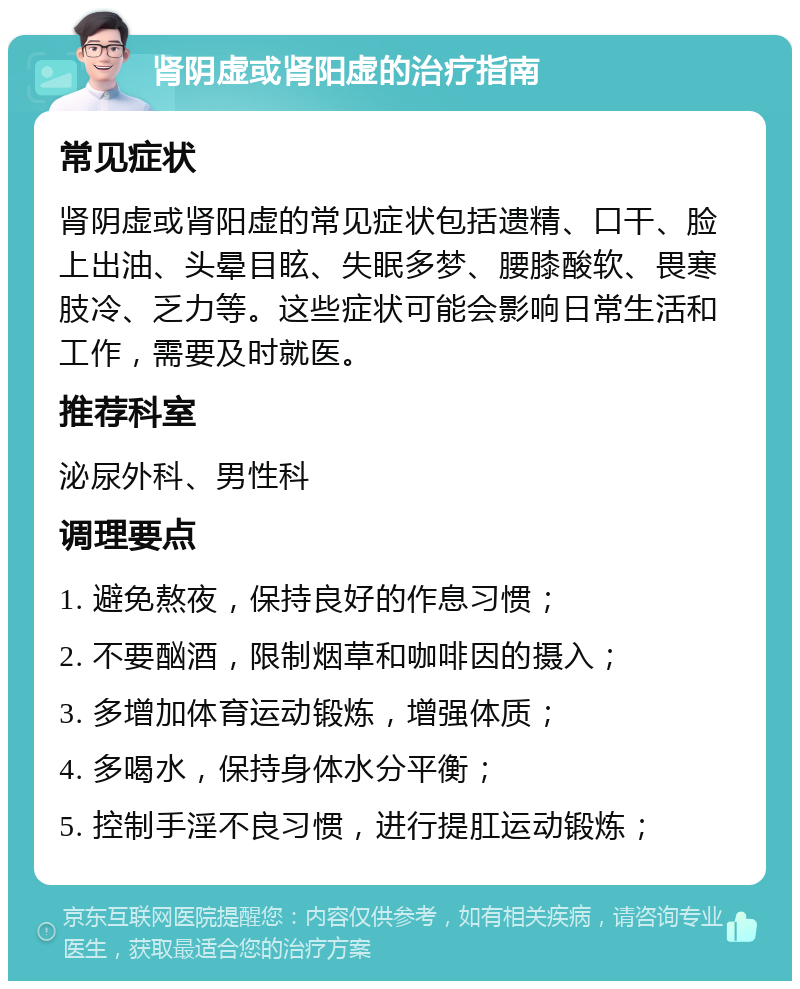 肾阴虚或肾阳虚的治疗指南 常见症状 肾阴虚或肾阳虚的常见症状包括遗精、口干、脸上出油、头晕目眩、失眠多梦、腰膝酸软、畏寒肢冷、乏力等。这些症状可能会影响日常生活和工作，需要及时就医。 推荐科室 泌尿外科、男性科 调理要点 1. 避免熬夜，保持良好的作息习惯； 2. 不要酗酒，限制烟草和咖啡因的摄入； 3. 多增加体育运动锻炼，增强体质； 4. 多喝水，保持身体水分平衡； 5. 控制手淫不良习惯，进行提肛运动锻炼；