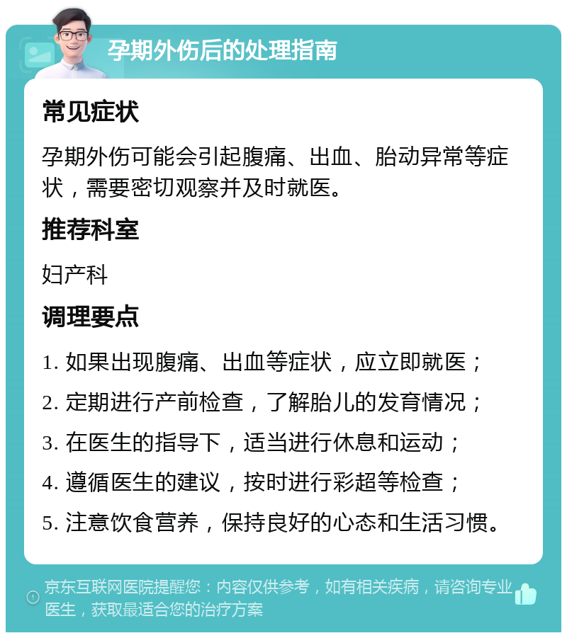 孕期外伤后的处理指南 常见症状 孕期外伤可能会引起腹痛、出血、胎动异常等症状，需要密切观察并及时就医。 推荐科室 妇产科 调理要点 1. 如果出现腹痛、出血等症状，应立即就医； 2. 定期进行产前检查，了解胎儿的发育情况； 3. 在医生的指导下，适当进行休息和运动； 4. 遵循医生的建议，按时进行彩超等检查； 5. 注意饮食营养，保持良好的心态和生活习惯。