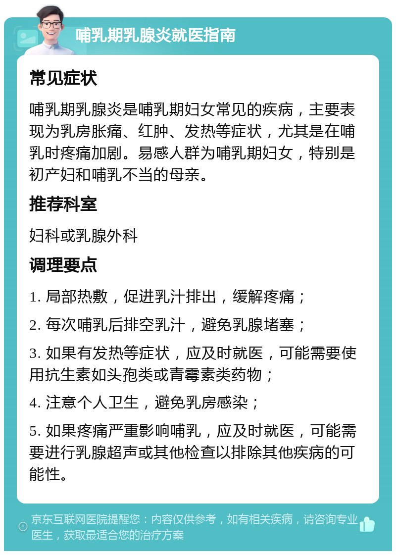 哺乳期乳腺炎就医指南 常见症状 哺乳期乳腺炎是哺乳期妇女常见的疾病，主要表现为乳房胀痛、红肿、发热等症状，尤其是在哺乳时疼痛加剧。易感人群为哺乳期妇女，特别是初产妇和哺乳不当的母亲。 推荐科室 妇科或乳腺外科 调理要点 1. 局部热敷，促进乳汁排出，缓解疼痛； 2. 每次哺乳后排空乳汁，避免乳腺堵塞； 3. 如果有发热等症状，应及时就医，可能需要使用抗生素如头孢类或青霉素类药物； 4. 注意个人卫生，避免乳房感染； 5. 如果疼痛严重影响哺乳，应及时就医，可能需要进行乳腺超声或其他检查以排除其他疾病的可能性。