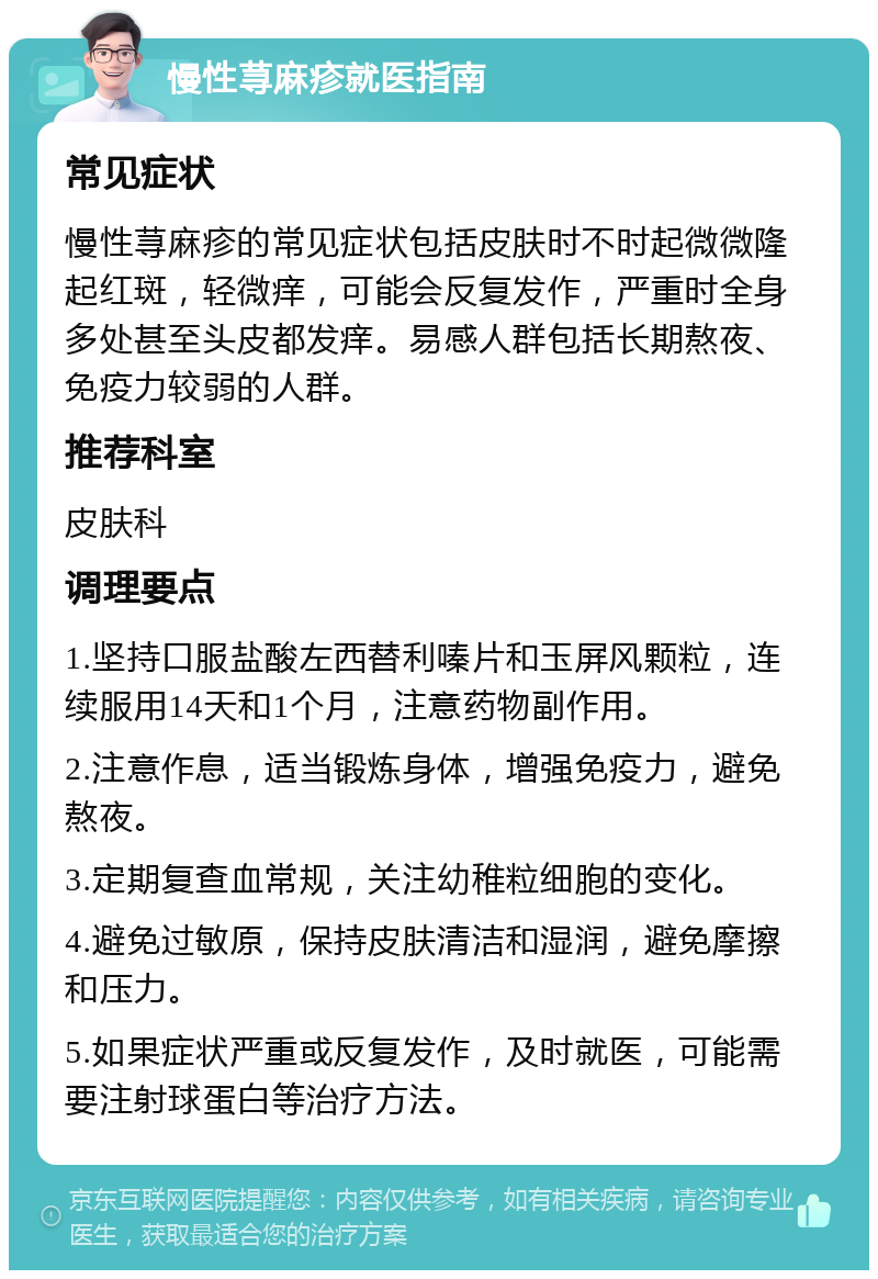 慢性荨麻疹就医指南 常见症状 慢性荨麻疹的常见症状包括皮肤时不时起微微隆起红斑，轻微痒，可能会反复发作，严重时全身多处甚至头皮都发痒。易感人群包括长期熬夜、免疫力较弱的人群。 推荐科室 皮肤科 调理要点 1.坚持口服盐酸左西替利嗪片和玉屏风颗粒，连续服用14天和1个月，注意药物副作用。 2.注意作息，适当锻炼身体，增强免疫力，避免熬夜。 3.定期复查血常规，关注幼稚粒细胞的变化。 4.避免过敏原，保持皮肤清洁和湿润，避免摩擦和压力。 5.如果症状严重或反复发作，及时就医，可能需要注射球蛋白等治疗方法。