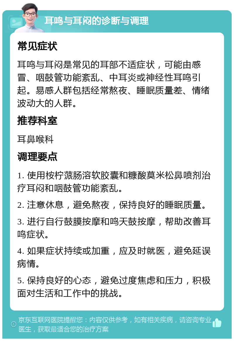 耳鸣与耳闷的诊断与调理 常见症状 耳鸣与耳闷是常见的耳部不适症状，可能由感冒、咽鼓管功能紊乱、中耳炎或神经性耳鸣引起。易感人群包括经常熬夜、睡眠质量差、情绪波动大的人群。 推荐科室 耳鼻喉科 调理要点 1. 使用桉柠蒎肠溶软胶囊和糠酸莫米松鼻喷剂治疗耳闷和咽鼓管功能紊乱。 2. 注意休息，避免熬夜，保持良好的睡眠质量。 3. 进行自行鼓膜按摩和鸣天鼓按摩，帮助改善耳鸣症状。 4. 如果症状持续或加重，应及时就医，避免延误病情。 5. 保持良好的心态，避免过度焦虑和压力，积极面对生活和工作中的挑战。