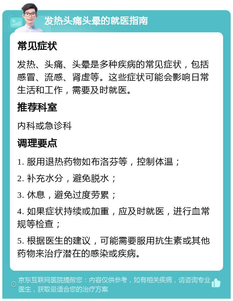 发热头痛头晕的就医指南 常见症状 发热、头痛、头晕是多种疾病的常见症状，包括感冒、流感、肾虚等。这些症状可能会影响日常生活和工作，需要及时就医。 推荐科室 内科或急诊科 调理要点 1. 服用退热药物如布洛芬等，控制体温； 2. 补充水分，避免脱水； 3. 休息，避免过度劳累； 4. 如果症状持续或加重，应及时就医，进行血常规等检查； 5. 根据医生的建议，可能需要服用抗生素或其他药物来治疗潜在的感染或疾病。