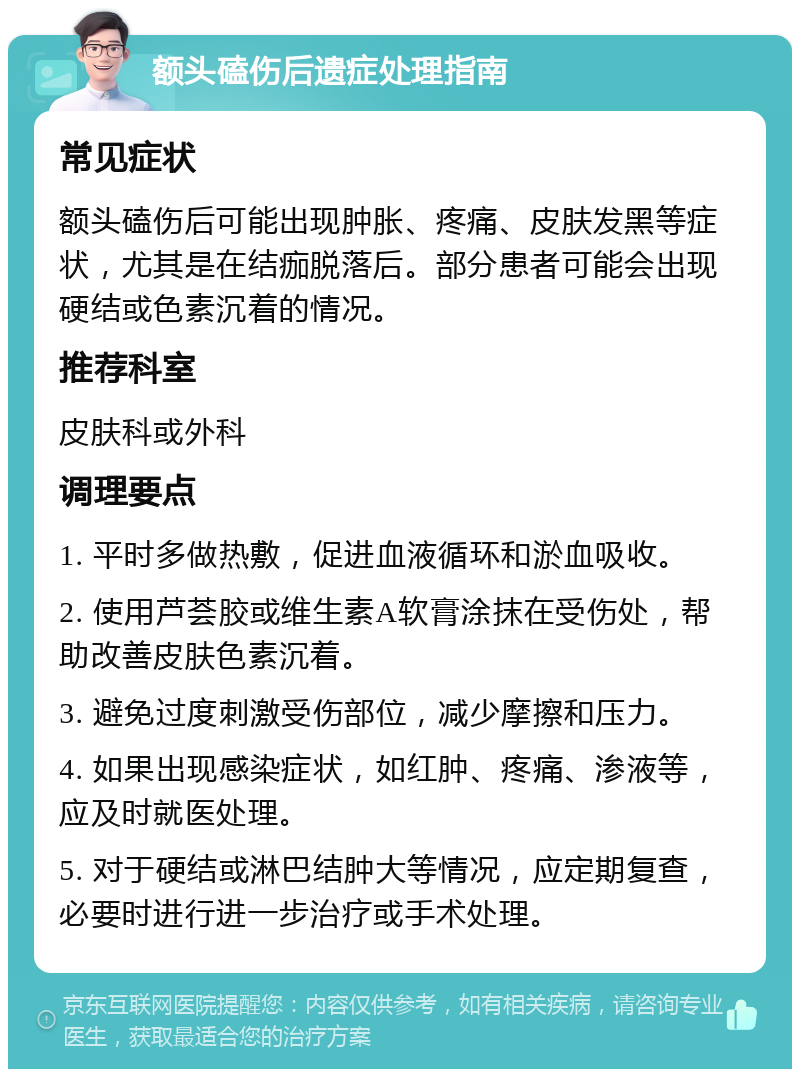 额头磕伤后遗症处理指南 常见症状 额头磕伤后可能出现肿胀、疼痛、皮肤发黑等症状，尤其是在结痂脱落后。部分患者可能会出现硬结或色素沉着的情况。 推荐科室 皮肤科或外科 调理要点 1. 平时多做热敷，促进血液循环和淤血吸收。 2. 使用芦荟胶或维生素A软膏涂抹在受伤处，帮助改善皮肤色素沉着。 3. 避免过度刺激受伤部位，减少摩擦和压力。 4. 如果出现感染症状，如红肿、疼痛、渗液等，应及时就医处理。 5. 对于硬结或淋巴结肿大等情况，应定期复查，必要时进行进一步治疗或手术处理。