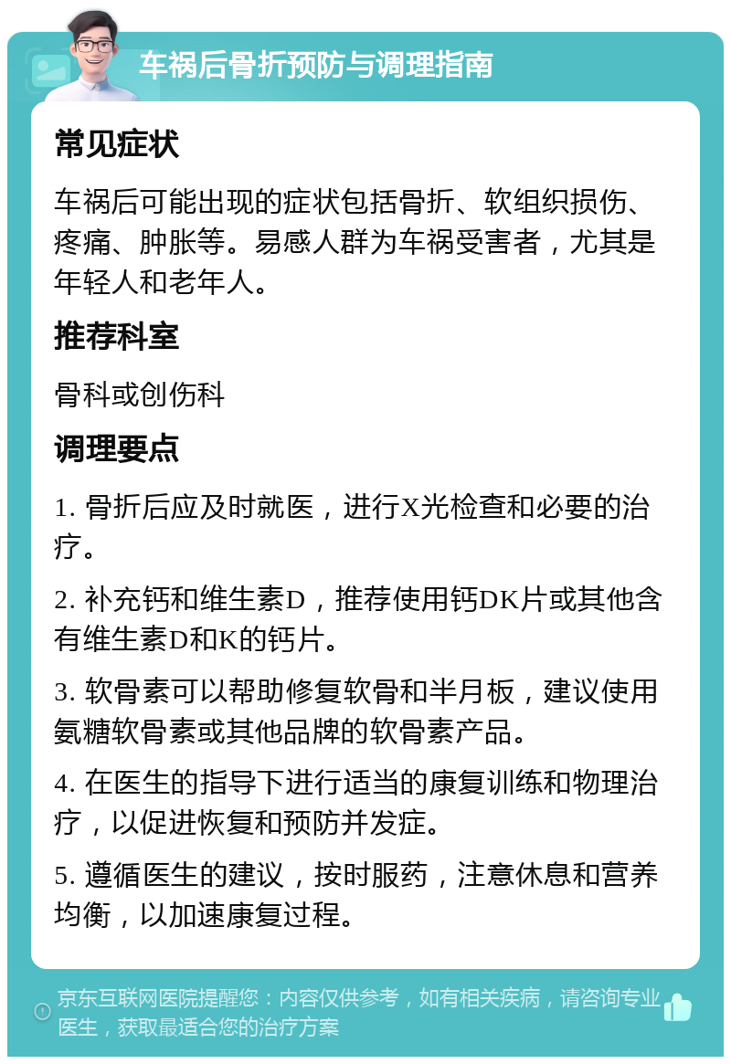 车祸后骨折预防与调理指南 常见症状 车祸后可能出现的症状包括骨折、软组织损伤、疼痛、肿胀等。易感人群为车祸受害者，尤其是年轻人和老年人。 推荐科室 骨科或创伤科 调理要点 1. 骨折后应及时就医，进行X光检查和必要的治疗。 2. 补充钙和维生素D，推荐使用钙DK片或其他含有维生素D和K的钙片。 3. 软骨素可以帮助修复软骨和半月板，建议使用氨糖软骨素或其他品牌的软骨素产品。 4. 在医生的指导下进行适当的康复训练和物理治疗，以促进恢复和预防并发症。 5. 遵循医生的建议，按时服药，注意休息和营养均衡，以加速康复过程。