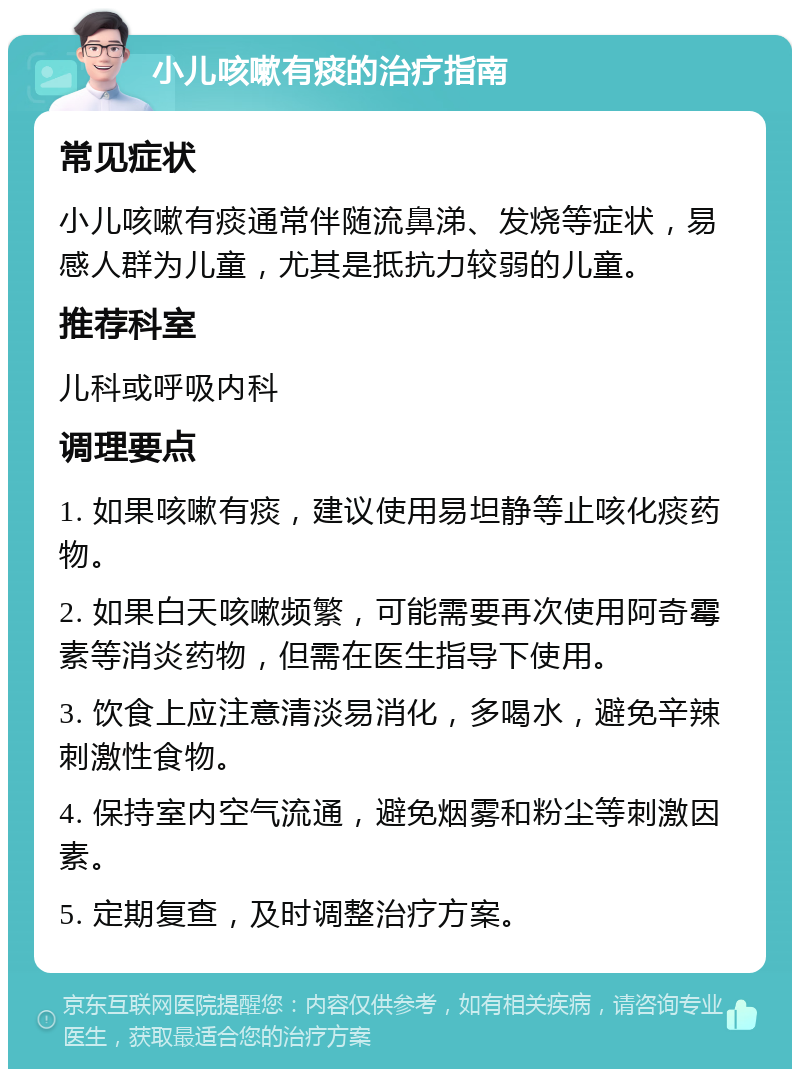 小儿咳嗽有痰的治疗指南 常见症状 小儿咳嗽有痰通常伴随流鼻涕、发烧等症状，易感人群为儿童，尤其是抵抗力较弱的儿童。 推荐科室 儿科或呼吸内科 调理要点 1. 如果咳嗽有痰，建议使用易坦静等止咳化痰药物。 2. 如果白天咳嗽频繁，可能需要再次使用阿奇霉素等消炎药物，但需在医生指导下使用。 3. 饮食上应注意清淡易消化，多喝水，避免辛辣刺激性食物。 4. 保持室内空气流通，避免烟雾和粉尘等刺激因素。 5. 定期复查，及时调整治疗方案。