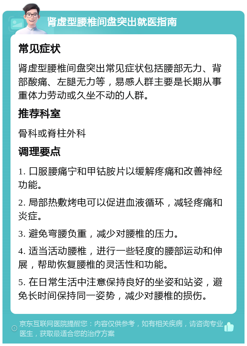 肾虚型腰椎间盘突出就医指南 常见症状 肾虚型腰椎间盘突出常见症状包括腰部无力、背部酸痛、左腿无力等，易感人群主要是长期从事重体力劳动或久坐不动的人群。 推荐科室 骨科或脊柱外科 调理要点 1. 口服腰痛宁和甲钴胺片以缓解疼痛和改善神经功能。 2. 局部热敷烤电可以促进血液循环，减轻疼痛和炎症。 3. 避免弯腰负重，减少对腰椎的压力。 4. 适当活动腰椎，进行一些轻度的腰部运动和伸展，帮助恢复腰椎的灵活性和功能。 5. 在日常生活中注意保持良好的坐姿和站姿，避免长时间保持同一姿势，减少对腰椎的损伤。