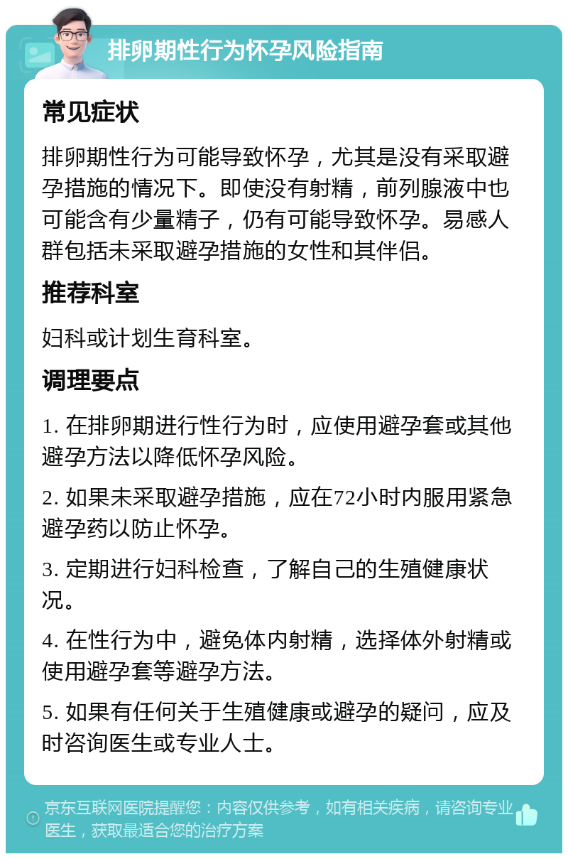 排卵期性行为怀孕风险指南 常见症状 排卵期性行为可能导致怀孕，尤其是没有采取避孕措施的情况下。即使没有射精，前列腺液中也可能含有少量精子，仍有可能导致怀孕。易感人群包括未采取避孕措施的女性和其伴侣。 推荐科室 妇科或计划生育科室。 调理要点 1. 在排卵期进行性行为时，应使用避孕套或其他避孕方法以降低怀孕风险。 2. 如果未采取避孕措施，应在72小时内服用紧急避孕药以防止怀孕。 3. 定期进行妇科检查，了解自己的生殖健康状况。 4. 在性行为中，避免体内射精，选择体外射精或使用避孕套等避孕方法。 5. 如果有任何关于生殖健康或避孕的疑问，应及时咨询医生或专业人士。