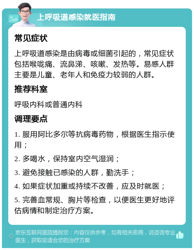 上呼吸道感染就医指南 常见症状 上呼吸道感染是由病毒或细菌引起的，常见症状包括喉咙痛、流鼻涕、咳嗽、发热等。易感人群主要是儿童、老年人和免疫力较弱的人群。 推荐科室 呼吸内科或普通内科 调理要点 1. 服用阿比多尔等抗病毒药物，根据医生指示使用； 2. 多喝水，保持室内空气湿润； 3. 避免接触已感染的人群，勤洗手； 4. 如果症状加重或持续不改善，应及时就医； 5. 完善血常规、胸片等检查，以便医生更好地评估病情和制定治疗方案。