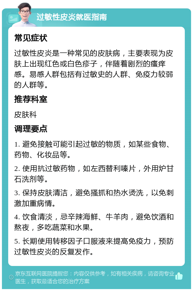 过敏性皮炎就医指南 常见症状 过敏性皮炎是一种常见的皮肤病，主要表现为皮肤上出现红色或白色疹子，伴随着剧烈的瘙痒感。易感人群包括有过敏史的人群、免疫力较弱的人群等。 推荐科室 皮肤科 调理要点 1. 避免接触可能引起过敏的物质，如某些食物、药物、化妆品等。 2. 使用抗过敏药物，如左西替利嗪片，外用炉甘石洗剂等。 3. 保持皮肤清洁，避免搔抓和热水烫洗，以免刺激加重病情。 4. 饮食清淡，忌辛辣海鲜、牛羊肉，避免饮酒和熬夜，多吃蔬菜和水果。 5. 长期使用转移因子口服液来提高免疫力，预防过敏性皮炎的反复发作。