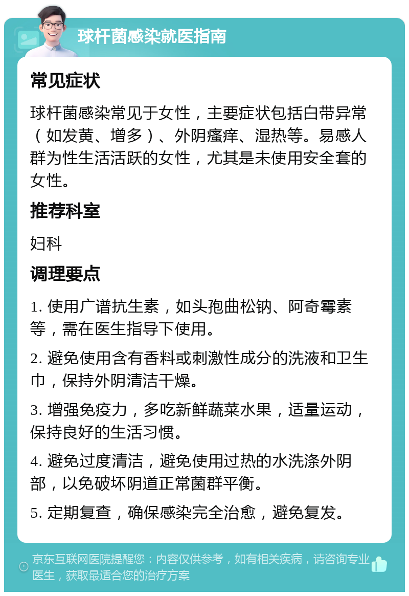 球杆菌感染就医指南 常见症状 球杆菌感染常见于女性，主要症状包括白带异常（如发黄、增多）、外阴瘙痒、湿热等。易感人群为性生活活跃的女性，尤其是未使用安全套的女性。 推荐科室 妇科 调理要点 1. 使用广谱抗生素，如头孢曲松钠、阿奇霉素等，需在医生指导下使用。 2. 避免使用含有香料或刺激性成分的洗液和卫生巾，保持外阴清洁干燥。 3. 增强免疫力，多吃新鲜蔬菜水果，适量运动，保持良好的生活习惯。 4. 避免过度清洁，避免使用过热的水洗涤外阴部，以免破坏阴道正常菌群平衡。 5. 定期复查，确保感染完全治愈，避免复发。