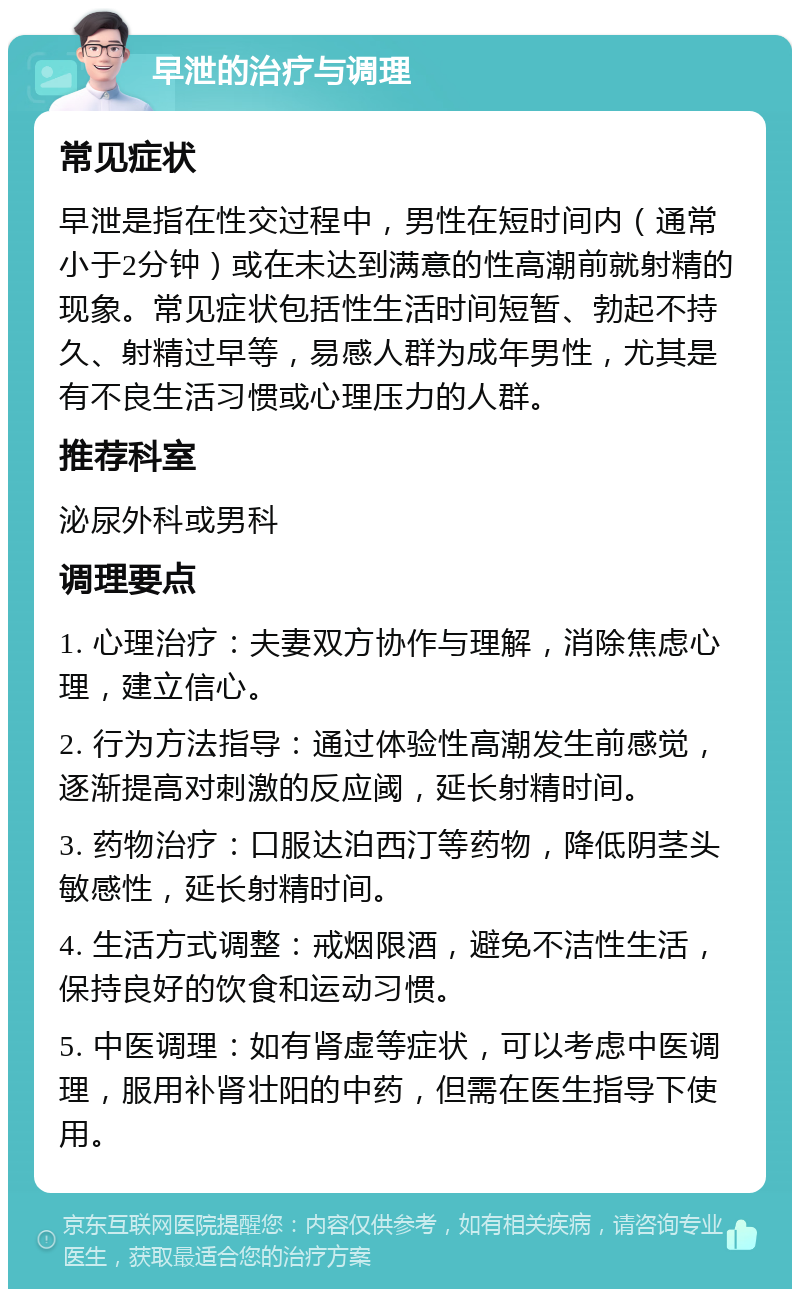 早泄的治疗与调理 常见症状 早泄是指在性交过程中，男性在短时间内（通常小于2分钟）或在未达到满意的性高潮前就射精的现象。常见症状包括性生活时间短暂、勃起不持久、射精过早等，易感人群为成年男性，尤其是有不良生活习惯或心理压力的人群。 推荐科室 泌尿外科或男科 调理要点 1. 心理治疗：夫妻双方协作与理解，消除焦虑心理，建立信心。 2. 行为方法指导：通过体验性高潮发生前感觉，逐渐提高对刺激的反应阈，延长射精时间。 3. 药物治疗：口服达泊西汀等药物，降低阴茎头敏感性，延长射精时间。 4. 生活方式调整：戒烟限酒，避免不洁性生活，保持良好的饮食和运动习惯。 5. 中医调理：如有肾虚等症状，可以考虑中医调理，服用补肾壮阳的中药，但需在医生指导下使用。