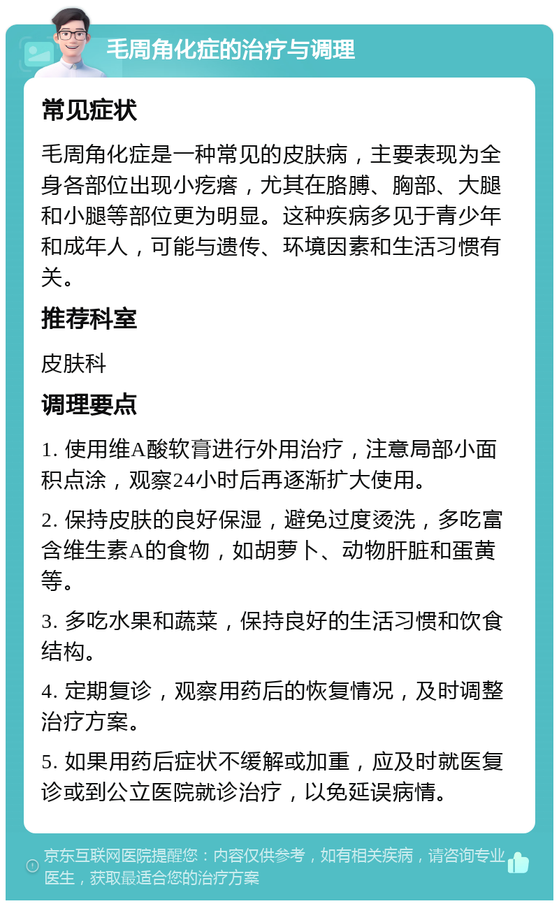 毛周角化症的治疗与调理 常见症状 毛周角化症是一种常见的皮肤病，主要表现为全身各部位出现小疙瘩，尤其在胳膊、胸部、大腿和小腿等部位更为明显。这种疾病多见于青少年和成年人，可能与遗传、环境因素和生活习惯有关。 推荐科室 皮肤科 调理要点 1. 使用维A酸软膏进行外用治疗，注意局部小面积点涂，观察24小时后再逐渐扩大使用。 2. 保持皮肤的良好保湿，避免过度烫洗，多吃富含维生素A的食物，如胡萝卜、动物肝脏和蛋黄等。 3. 多吃水果和蔬菜，保持良好的生活习惯和饮食结构。 4. 定期复诊，观察用药后的恢复情况，及时调整治疗方案。 5. 如果用药后症状不缓解或加重，应及时就医复诊或到公立医院就诊治疗，以免延误病情。