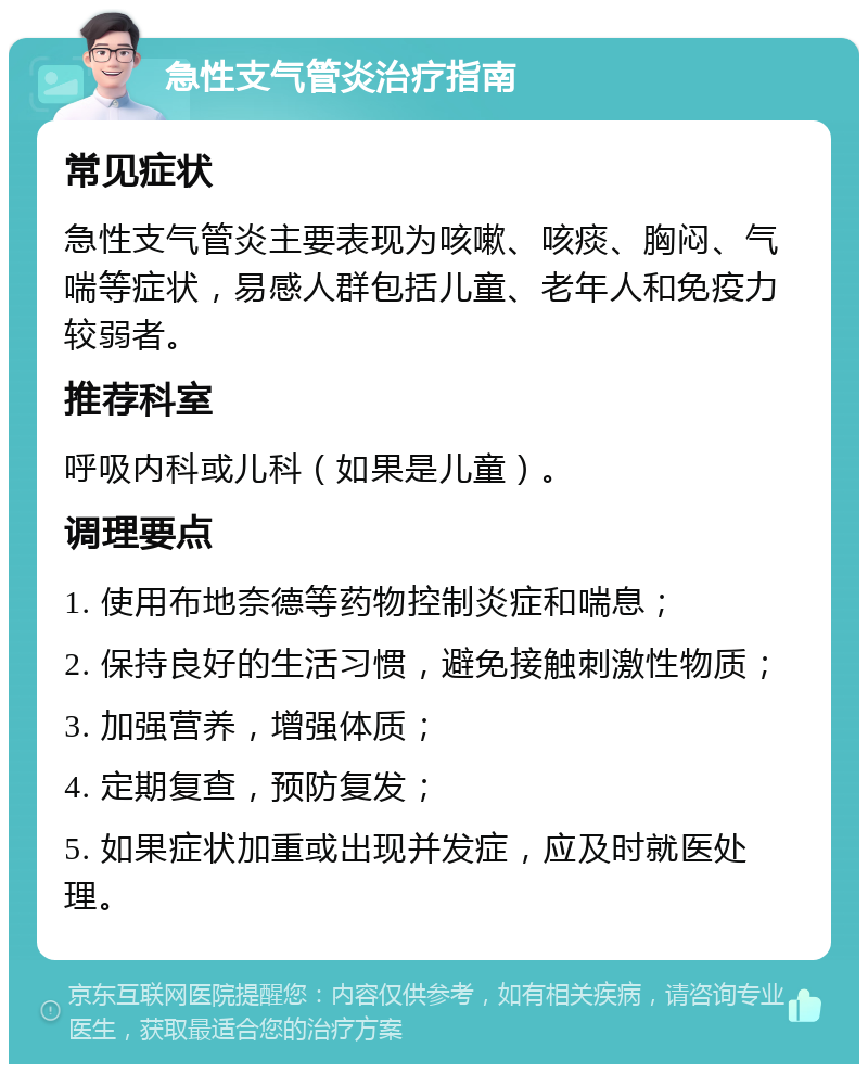 急性支气管炎治疗指南 常见症状 急性支气管炎主要表现为咳嗽、咳痰、胸闷、气喘等症状，易感人群包括儿童、老年人和免疫力较弱者。 推荐科室 呼吸内科或儿科（如果是儿童）。 调理要点 1. 使用布地奈德等药物控制炎症和喘息； 2. 保持良好的生活习惯，避免接触刺激性物质； 3. 加强营养，增强体质； 4. 定期复查，预防复发； 5. 如果症状加重或出现并发症，应及时就医处理。