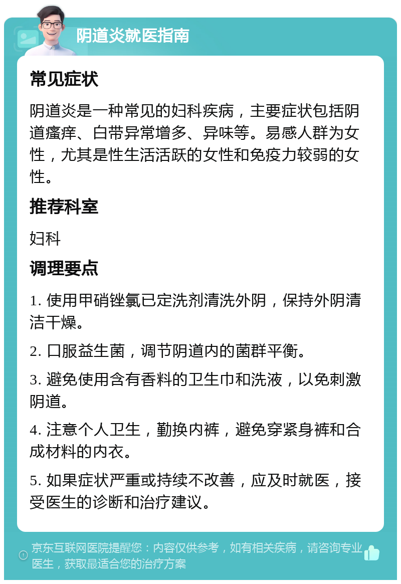 阴道炎就医指南 常见症状 阴道炎是一种常见的妇科疾病，主要症状包括阴道瘙痒、白带异常增多、异味等。易感人群为女性，尤其是性生活活跃的女性和免疫力较弱的女性。 推荐科室 妇科 调理要点 1. 使用甲硝锉氯已定洗剂清洗外阴，保持外阴清洁干燥。 2. 口服益生菌，调节阴道内的菌群平衡。 3. 避免使用含有香料的卫生巾和洗液，以免刺激阴道。 4. 注意个人卫生，勤换内裤，避免穿紧身裤和合成材料的内衣。 5. 如果症状严重或持续不改善，应及时就医，接受医生的诊断和治疗建议。