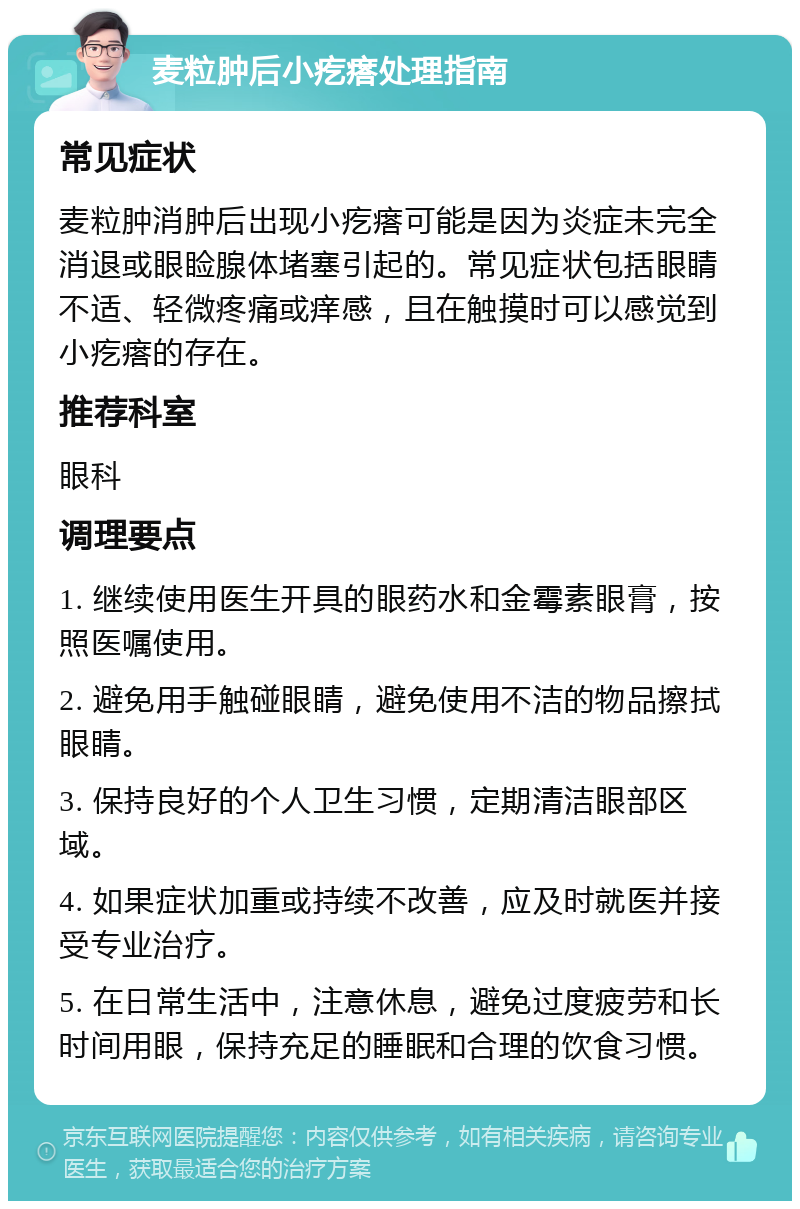 麦粒肿后小疙瘩处理指南 常见症状 麦粒肿消肿后出现小疙瘩可能是因为炎症未完全消退或眼睑腺体堵塞引起的。常见症状包括眼睛不适、轻微疼痛或痒感，且在触摸时可以感觉到小疙瘩的存在。 推荐科室 眼科 调理要点 1. 继续使用医生开具的眼药水和金霉素眼膏，按照医嘱使用。 2. 避免用手触碰眼睛，避免使用不洁的物品擦拭眼睛。 3. 保持良好的个人卫生习惯，定期清洁眼部区域。 4. 如果症状加重或持续不改善，应及时就医并接受专业治疗。 5. 在日常生活中，注意休息，避免过度疲劳和长时间用眼，保持充足的睡眠和合理的饮食习惯。