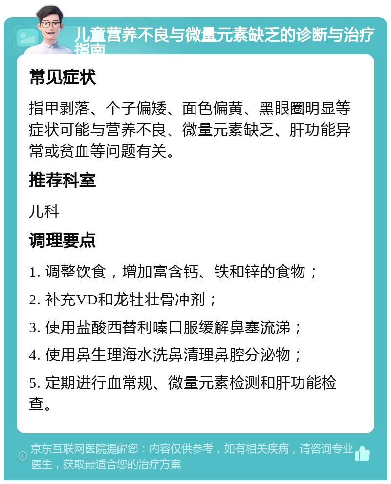 儿童营养不良与微量元素缺乏的诊断与治疗指南 常见症状 指甲剥落、个子偏矮、面色偏黄、黑眼圈明显等症状可能与营养不良、微量元素缺乏、肝功能异常或贫血等问题有关。 推荐科室 儿科 调理要点 1. 调整饮食，增加富含钙、铁和锌的食物； 2. 补充VD和龙牡壮骨冲剂； 3. 使用盐酸西替利嗪口服缓解鼻塞流涕； 4. 使用鼻生理海水洗鼻清理鼻腔分泌物； 5. 定期进行血常规、微量元素检测和肝功能检查。