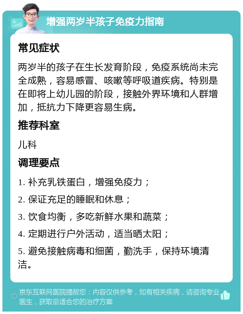 增强两岁半孩子免疫力指南 常见症状 两岁半的孩子在生长发育阶段，免疫系统尚未完全成熟，容易感冒、咳嗽等呼吸道疾病。特别是在即将上幼儿园的阶段，接触外界环境和人群增加，抵抗力下降更容易生病。 推荐科室 儿科 调理要点 1. 补充乳铁蛋白，增强免疫力； 2. 保证充足的睡眠和休息； 3. 饮食均衡，多吃新鲜水果和蔬菜； 4. 定期进行户外活动，适当晒太阳； 5. 避免接触病毒和细菌，勤洗手，保持环境清洁。