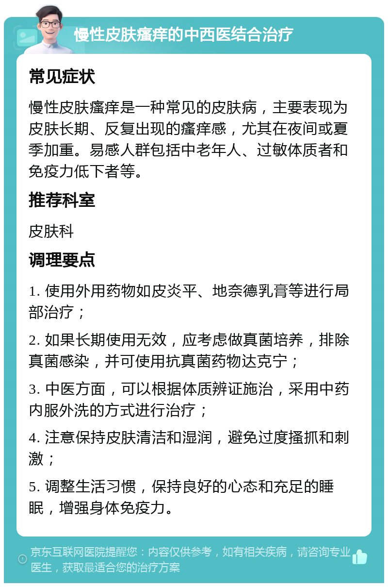 慢性皮肤瘙痒的中西医结合治疗 常见症状 慢性皮肤瘙痒是一种常见的皮肤病，主要表现为皮肤长期、反复出现的瘙痒感，尤其在夜间或夏季加重。易感人群包括中老年人、过敏体质者和免疫力低下者等。 推荐科室 皮肤科 调理要点 1. 使用外用药物如皮炎平、地奈德乳膏等进行局部治疗； 2. 如果长期使用无效，应考虑做真菌培养，排除真菌感染，并可使用抗真菌药物达克宁； 3. 中医方面，可以根据体质辨证施治，采用中药内服外洗的方式进行治疗； 4. 注意保持皮肤清洁和湿润，避免过度搔抓和刺激； 5. 调整生活习惯，保持良好的心态和充足的睡眠，增强身体免疫力。